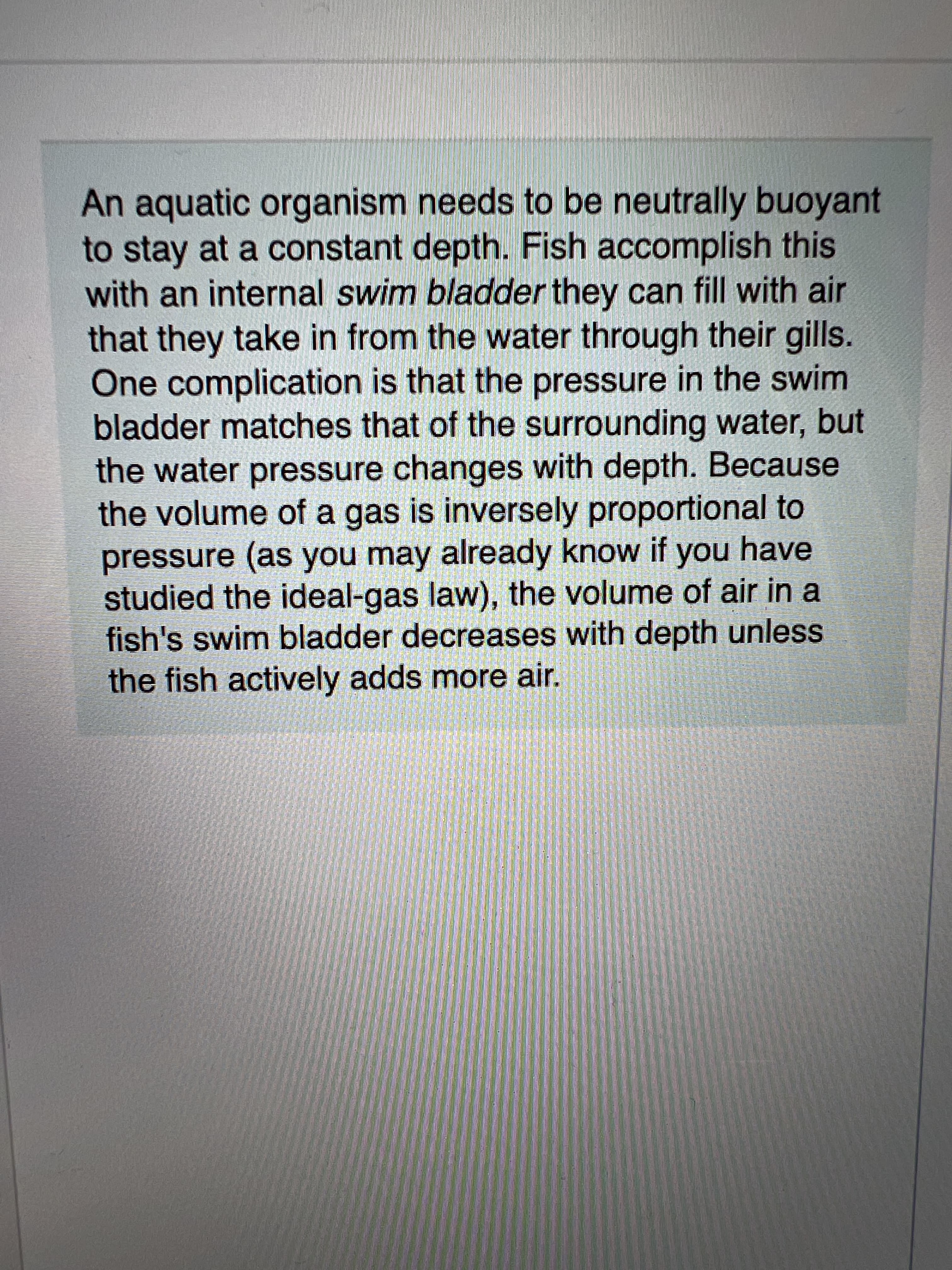 An aquatic organism needs to be neutrally buoyant
to stay at a constant depth. Fish accomplish this
with an internal swim bladder they can fill with air
that they take in from the water through their gills.
One complication is that the pressure in the swim
bladder matches that of the surrounding water, but
the water pressure changes with depth. Because
the volume of a gas is inversely proportional to
pressure (as you may already know if you have
studied the ideal-gas law), the volume of air in a
fish's swim bladder decreases with depth unless
the fish actively adds more air.
