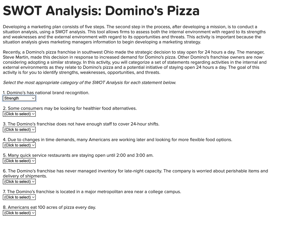 SWOT Analysis: Domino's Pizza
Developing a marketing plan consists of five steps. The second step in the process, after developing a mission, is to conduct a
situation analysis, using a SWOT analysis. This tool allows firms to assess both the internal environment with regard to its strengths
and weaknesses and the external environment with regard to its opportunities and threats. This activity is important because the
situation analysis gives marketing managers information to begin developing a marketing strategy.
Recently, a Domino's pizza franchise in southwest Ohio made the strategic decision to stay open for 24 hours a day. The manager,
Steve Martin, made this decision in response to increased demand for Domino's pizza. Other Domino's franchise owners are now
considering adopting a similar strategy. In this activity, you will categorize a set of statements regarding activities in the internal and
external environments as they relate to Domino's pizza and a potential initiative of staying open 24 hours a day. The goal of this
activity is for you to identify strengths, weaknesses, opportunities, and threats.
Select the most appropriate category of the SWOT Analysis for each statement below.
1. Domino's has national brand recognition.
Strength
2. Some consumers may be looking for healthier food alternatives.
(Click to select)
3. The Domino's franchise does not have enough staff to cover 24-hour shifts.
(Click to select) ✓
4. Due to changes in time demands, many Americans are working later and looking for more flexible food options.
(Click to select) V
5. Many quick service restaurants are staying open until 2:00 and 3:00 am.
(Click to select)
6. The Domino's franchise has never managed inventory for late-night capacity. The company is worried about perishable items and
delivery of shipments.
(Click to select)
7. The Domino's franchise is located in a major metropolitan area near a college campus.
(Click to select)
8. Americans eat 100 acres of pizza every day.
(Click to select)