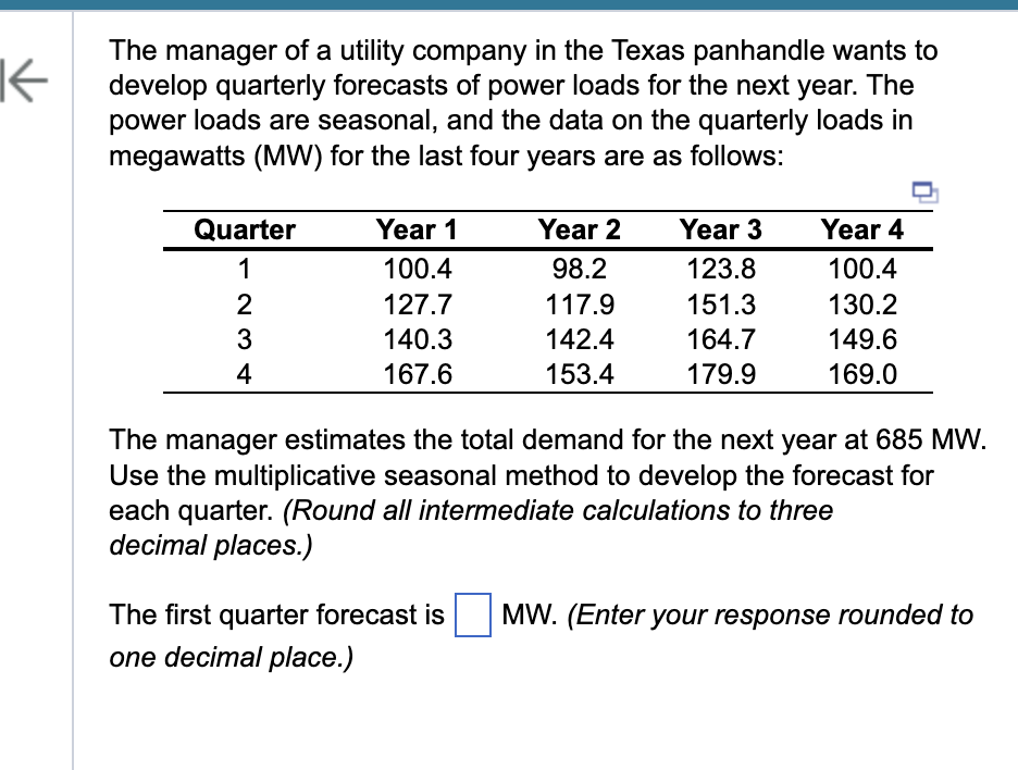 K
The manager of a utility company in the Texas panhandle wants to
develop quarterly forecasts of power loads for the next year. The
power loads are seasonal, and the data on the quarterly loads in
megawatts (MW) for the last four years are as follows:
Quarter
1
234
2
3
4
Year 1
100.4
127.7
140.3
167.6
Year 2
98.2
117.9
142.4
153.4
Year 3
123.8
151.3
164.7
179.9
Year 4
100.4
130.2
149.6
169.0
The manager estimates the total demand for the next year at 685 MW.
Use the multiplicative seasonal method to develop the forecast for
each quarter. (Round all intermediate calculations to three
decimal places.)
The first quarter forecast is MW. (Enter your response rounded to
one decimal place.)