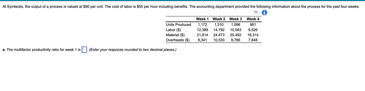 At Symtecks, the output of a process is valued at $90 per unit. The cost of labor is $55 per hour including benefits. The accounting department provided the following information about the process for the past four weeks:
a. The multifactor productivity ratio for week 1 is
Units Produced
Labor ($)
Material ($)
Overheads ($)
(Enter your response rounded to two decimal places.)
Week 1 Week 2 Week 3 Week 4
1,172 1,310 1,096 981
12,389 14,792 10,563 9,526
21,814 24,473 20,492 18,314
8,341 10,530 8,786 7,848