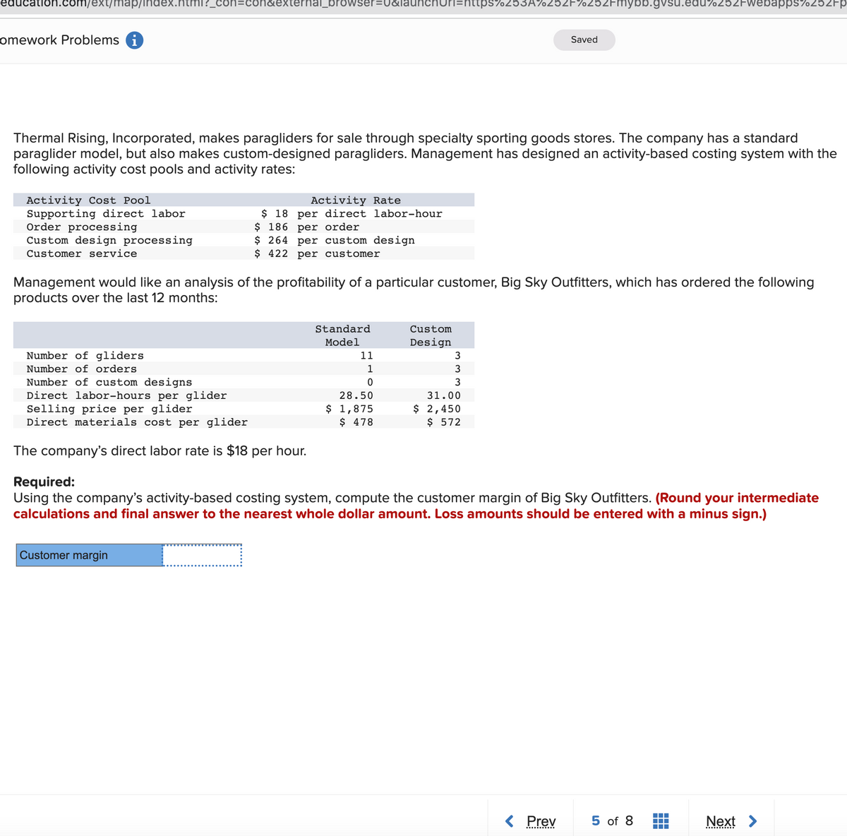 education.com/ext/map/index.ntml?_
con&external_browser=U&launchnuri=nttps7253A%25ZF%252Fmnybb.gvsu.edu%252Fwebapps%252Fp
omework Problems i
Saved
Thermal Rising, Incorporated, makes paragliders for sale through specialty sporting goods stores. The company has a standard
paraglider model, but also makes custom-designed paragliders. Management has designed an activity-based costing system with the
following activity cost pools and activity rates:
Activity Cost Pool
Supporting direct labor
Order processing
Custom design processing
Activity Rate
$ 18 per direct labor-hour
$ 186 per order
$ 264 per custom design
$ 422 per customer
Customer service
Management would like an analysis of the profitability of a particular customer, Big Sky Outfitters, which has ordered the following
products over the last 12 months:
Standard
Custom
Model
Design
Number of gliders
11
3
Number of orders
1
3
Number of custom designs
Direct labor-hours per glider
Selling price per glider
Direct materials cost per glider
3
28.50
31.00
$ 1,875
$ 478
$ 2,450
$ 572
The company's direct labor rate is $18 per hour.
Required:
Using the company's activity-based costing system, compute the customer margin of Big Sky Outfitters. (Round your intermediate
calculations and final answer to the nearest whole dollar amount. Loss amounts should be entered with a minus sign.)
Customer margin
< Prev
5 of 8
Next >
