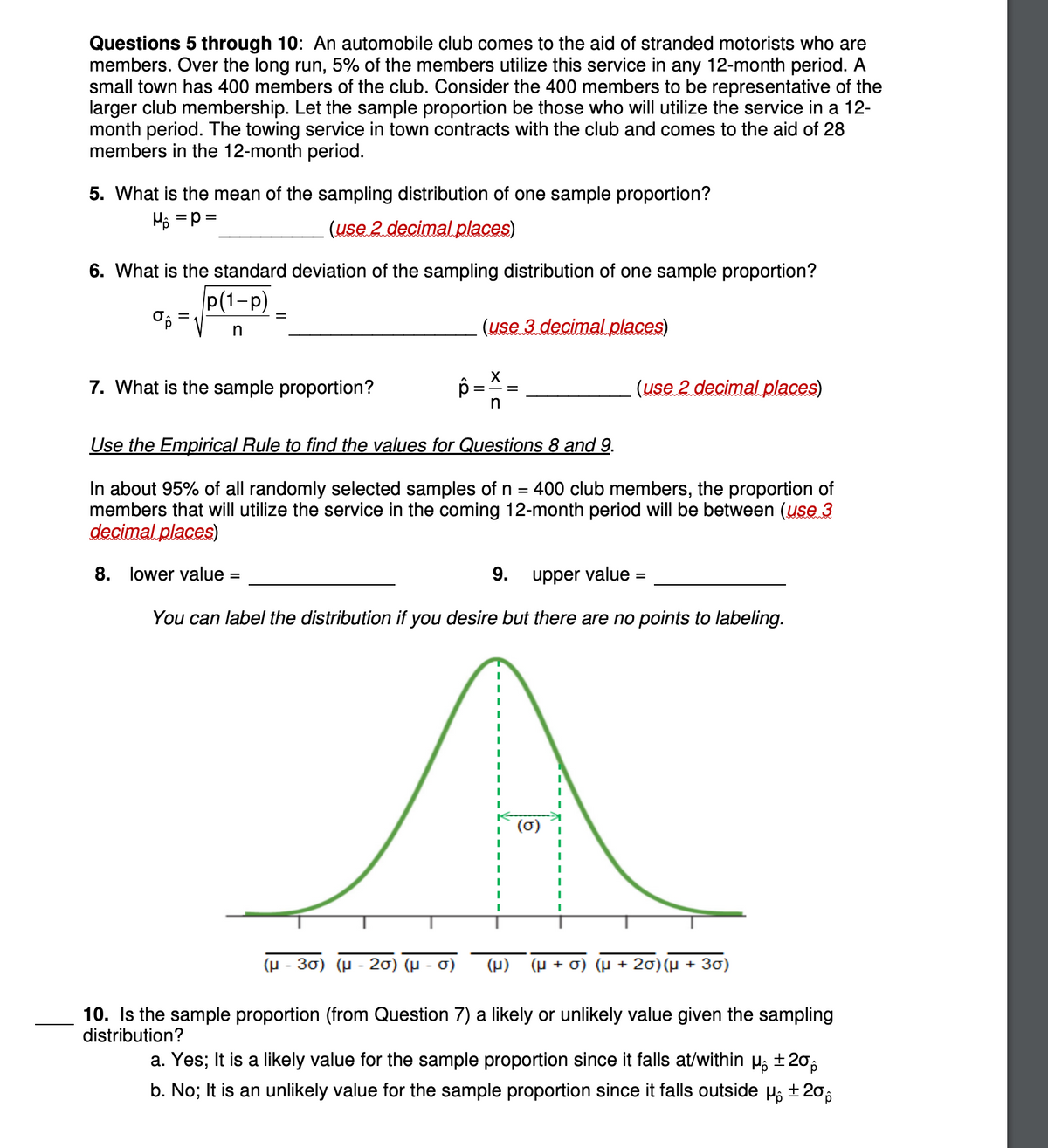 Questions 5 through 10: An automobile club comes to the aid of stranded motorists who are
members. Over the long run, 5% of the members utilize this service in any 12-month period. A
small town has 400 members of the club. Consider the 400 members to be representative of the
larger club membership. Let the sample proportion be those who will utilize the service in a 12-
month period. The towing service in town contracts with the club and comes to the aid of 28
members in the 12-month period.
5. What is the mean of the sampling distribution of one sample proportion?
H₁ = P =
(use 2 decimal places)
6. What is the standard deviation of the sampling distribution of one sample proportion?
p(1-P)
n
O.
=
=
7. What is the sample proportion?
8. lower value=
p
(μ-30) (μ-20) (μ
(use 3 decimal places)
Use the Empirical Rule to find the values for Questions 8 and 9.
In about 95% of all randomly selected samples of n = 400 club members, the proportion of
members that will utilize the service in the coming 12-month period will be between (use 3
decimal places)
σ)
X
9.
upper value:
You can label the distribution if you desire but there are no points to labeling.
(use 2 decimal places)
I
(μ) (µ + σ) (µ + 20) (µ + 30)
10. Is the sample proportion (from Question 7) a likely or unlikely value given the sampling
distribution?
a. Yes; It is a likely value for the sample proportion since it falls at/within μ₁±20
b. No; It is an unlikely value for the sample proportion since it falls outside μ ±20%