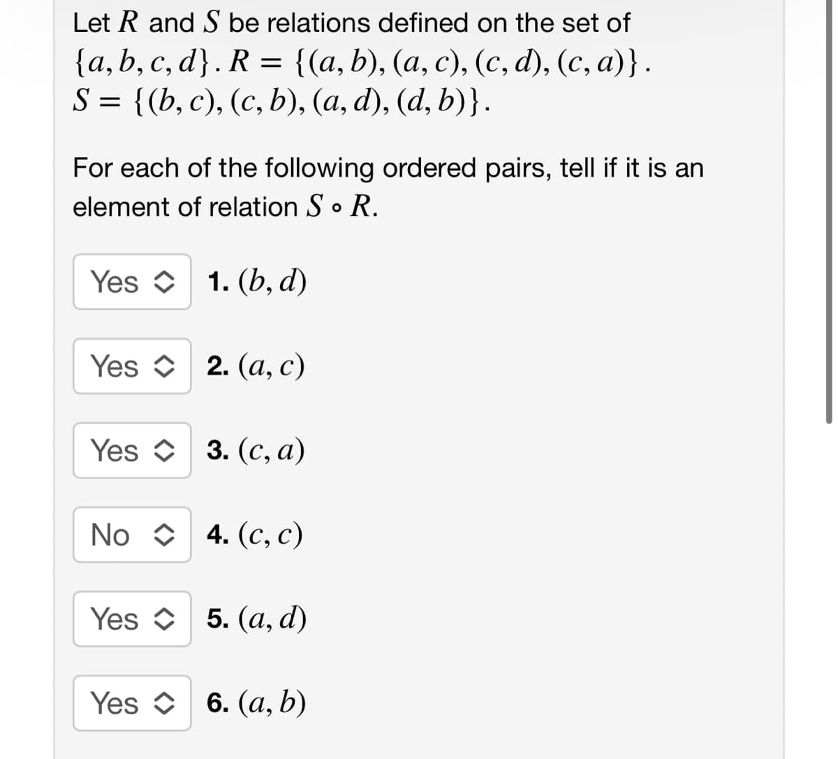 Let R and S be relations defined on the set of
{a,b,c,d}. R = {(a, b), (a, c), (c,d), (c, a)} .
S = {(b, c), (c, b), (a, d), (d, b)}.
For each of the following ordered pairs, tell if it is an
element of relation S. R.
Yes 1. (b, d)
C
Yes 2. (a, c)
C
Yes 3. (c, a)
No 4. (c, c)
Yes 5. (a, d)
Yes 6. (a, b)
C