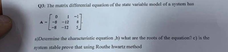 Q3: The matrix differential equation of the state variable model of a system has
0 1 -1
A = -8 -12 8
-8-12 S
a)Determine the characteristic equation ,b) what are the roots of the equation? c) is the
system stable prove that using Routhe hwartz method