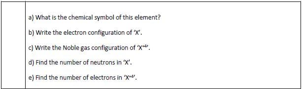 a) What is the chemical symbol of this element?
b) Write the electron configuration of 'X'.
c) Write the Noble gas configuration of 'X".
d) Find the number of neutrons in 'X'.
e) Find the number of electrons in X-4.
