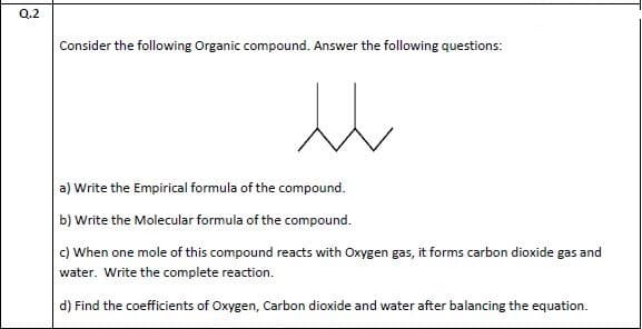Q.2
Consider the following Organic compound. Answer the following questions:
a) Write the Empirical formula of the compound.
b) Write the Molecular formula of the compound.
c) When one mole of this compound reacts with Oxygen gas, it forms carbon dioxide gas and
water. Write the complete reaction.
d) Find the coefficients of Oxygen, Carbon dioxide and water after balancing the equation.
