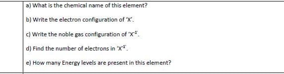 a) What is the chemical name of this element?
b) Write the electron configuration of X'.
c) Write the noble gas configuration of 'X*.
d) Find the number of electrons in 'X".
e) How many Energy levels are present in this element?
