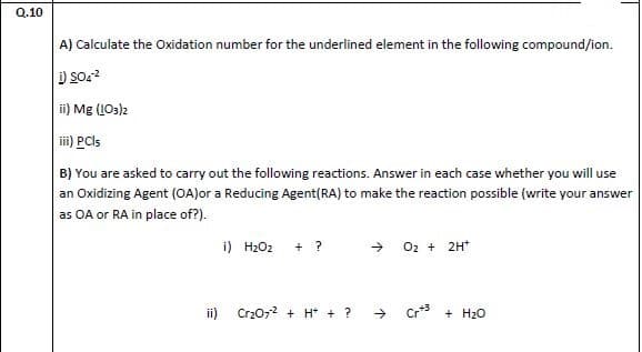 A) Calculate the Oxidation number for the underlined element in the following compound/ion.
ii) Mg (LOs)2
lii) PCls
B) You are asked to carry out the following reactions. Answer in each case whether you will use
an Oxidizing Agent (OA)or a Reducing Agent(RA) to make the reaction possible (write your answer
as OA or RA in place of?).
i) H2O2 + ?
+ 02 + 2H*
ii) Cr207? + H + ?
Cr + H20
