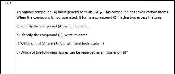 An organic compound (A) has a general formula CaHzn. This compound has seven carbon atoms.
When the compound is hydrogenated, it forms a compound (B) having two excess H atoms.
