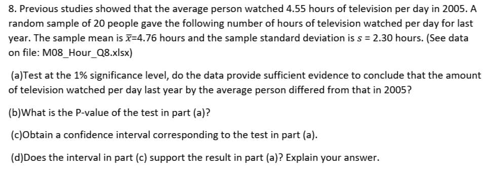 8. Previous studies showed that the average person watched 4.55 hours of television per day in 2005. A
random sample of 20 people gave the following number of hours of television watched per day for last
year. The sample mean is x=4.76 hours and the sample standard deviation is s = 2.30 hours. (See data
on file: M08_Hour_Q8.xlsx)
(a)Test at the 1% significance level, do the data provide sufficient evidence to conclude that the amount
of television watched per day last year by the average person differed from that in 2005?
(b)What is the P-value of the test in part (a)?
(c)Obtain a confidence interval corresponding to the test in part (a).
(d)Does the interval in part (c) support the result in part (a)? Explain your answer.
