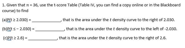 1. Given that n = 36, use the t-score Table (Table IV, you can find a copy online or in the Blackboard
course) to find
(a)P(t 2 2.030) =
,that is the area under the t density curve to the right of 2.030.
%3!
(b)P(ts- 2.030) =
, that is the area under the t density curve to the left of -2.030.
(c)P(t 2 2.6) =
that is the area under the t density curve to the right of 2.6.
