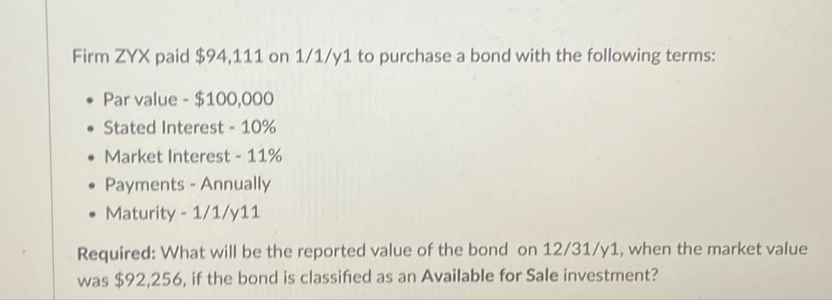 Firm ZYX paid $94,111 on 1/1/y1 to purchase a bond with the following terms:
• Par value - $100,000
⚫ Stated Interest -10%
• Market Interest - 11%
•
•
Payments - Annually
Maturity 1/1/y11
Required: What will be the reported value of the bond on 12/31/y1, when the market value
was $92,256, if the bond is classified as an Available for Sale investment?