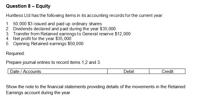 Question 8 - Equity
Huntless Ltd has the following items in its accounting records for the current year:
1. 50,000 $3 issued and paid up ordinary shares
2. Dividends declared and paid during the year $35,000
3. Transfer from Retained earnings to General reserve $12,000
4. Net profit for the year $35,000
5. Opening Retained earnings $50,000
Required:
Prepare journal entries to record items 1,2 and 3.
Date / Accounts
Debit
Credit
Show the note to the financial statements providing details of the movements in the Retained
Earnings account during the year.