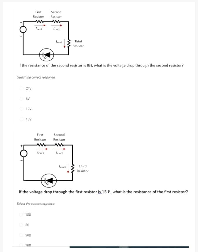 First
Second
Resistor
Resistor
Irest
Ires2
Third
Resistor
If the resistance of the second resistor is 8N, what is the voltage drop through the second resistor?
Select the correct response
O 24V
6V
12V
18V
First
Second
Resistor
Resistor
Irest
Ires2
Ires3
Third
Resistor
If the voltage drop through the first resistor is 15 V, what is the resistance of the first resistor?
Select the correct response
150
50
200
100
