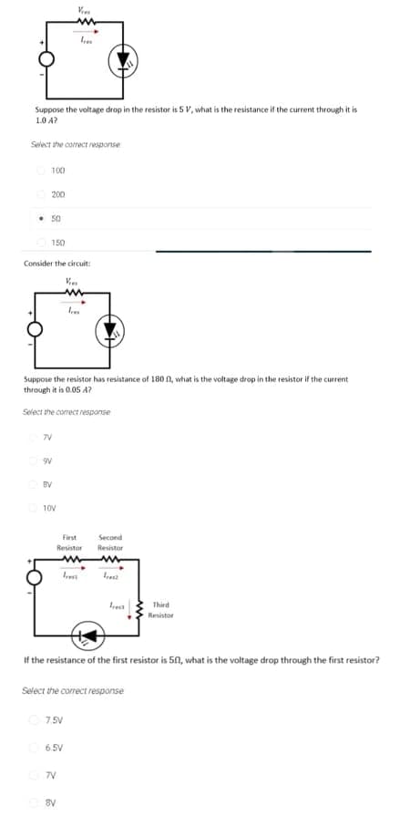 Suppose the voltage drop in the resistor is 5 v, what is the resistance if the current through it is
1.0 A?
Select the correct response
100
200
• 50
150
Consider the circuit:
Suppose the resistor has resistance of 180 n, what is the voltage drop in the resistor if the current
through it is 0.05 A?
Select the correct response
7V
BV
10V
First
Second
Resistor
Resistor
Iresz
Third
Resistor
If the resistance of the first resistor is 50, what is the voltage drop through the first resistor?
Select the correct response
7.5V
6.5V
7V
8V

