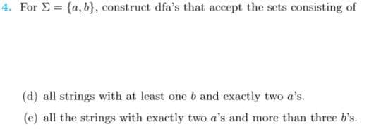 4. For E = {a, b}, construct dfa's that accept the sets consisting of
(d) all strings with at least one b and exactly two a's.
(e) all the strings with exactly two a's and more than three b's.
