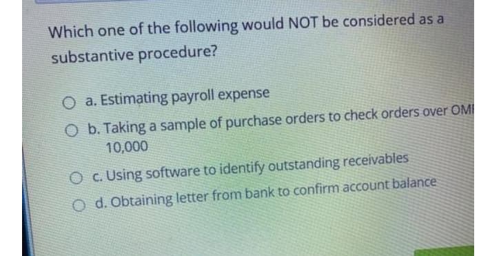 Which one of the following would NOT be considered as a
substantive procedure?
O a. Estimating payroll expense
O b. Taking a sample of purchase orders to check orders over OMI
10,000
O c. Using software to identify outstanding receivables
O d. Obtaining letter from bank to confirm account balance
