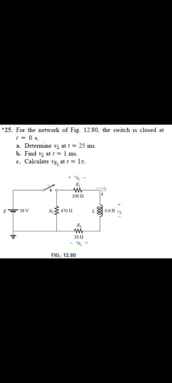 *25. For the network of Fig. 12.80, the switch is closed at
t = 0 s.
a. Determine V at t = 25 ms.
b. Find Vz at t = 1 ms.
c. Calculate VR, at t = 17.
VR
100 N
E 36 V
R
470 2
L
0.6 H
VL
R3
20 Ω
VR3
FIG. 12.80
