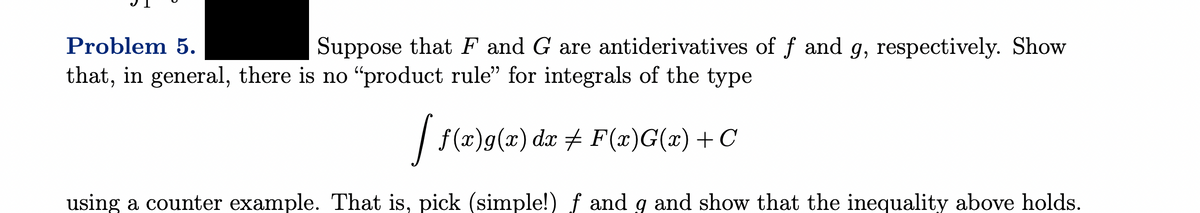 Problem 5.
Suppose that F and G are antiderivatives of ƒ and g, respectively. Show
that, in general, there is no “product rule” for integrals of the type
[ f(x)g(x) da ‡ F(x)G(x) + C
using a counter example. That is, pick (simple!) f and g and show that the inequality above holds.