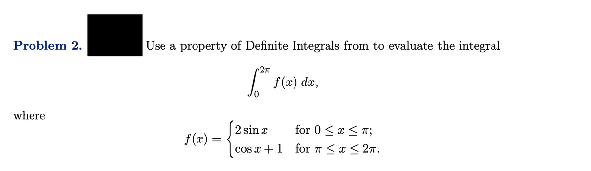Problem 2.
where
Use a property of Definite Integrals from to evaluate the integral
f(x) =
•2πT
[²ª
f(x) dx,
2 sin x
for 0<x< T;
cos x + 1 for π < x < 27.