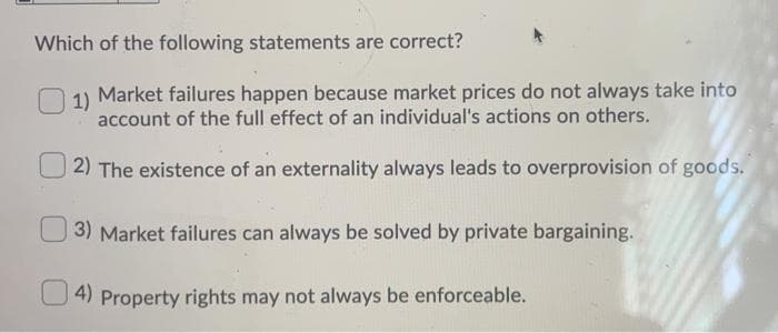 Which of the following statements are correct?
1)
Market failures happen because market prices do not always take into
account of the full effect of an individual's actions on others.
2) The existence of an externality always leads to overprovision of goods.
3) Market failures can always be solved by private bargaining.
4) Property rights may not always be enforceable.