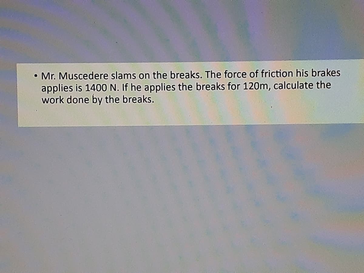 Mr. Muscedere slams on the breaks. The force of friction his brakes
applies is 1400 N. If he applies the breaks for 120m, calculate the
work done by the breaks.
