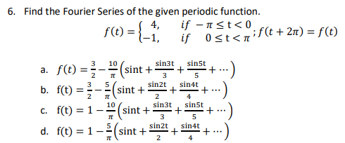 6. Find the Fourier Series of the given periodic function.
f(t) = { _ 1,
4,
if -π ≤t<0
if 0<t<if(t + 2n) = f(t)
3
10
a.
f(t) = -1 (sint + sin³t+ sins +
+ ...
T
5
3
sin2t
sin4t
b.
f(t) =
sint +
+ ...
2
TL
2
4
10
sin3t
sin5t
c. f(t) = 1-
sint +
+
TT
3
5
sin2t
sin4t
d. f(t) = 1(sint +
+ ...
TL
2
4
+