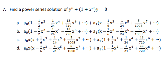 7. Find a power series solution of y" + (1+x²)y = 0
1..2
13
a. ao(1->
x6 +-) + a₁(x-²x³
24
720
24
1
13
1
b. ao(1-x²-
x6 + ...) + a₁(x − ¹⁄x³.
24
720
24
5
c. aox(x + ·x² +
=x² + ···) + a₁(1 + x² +;
6
1008
2
24
5
1
d. aox(x-
=x² + ···) + a₁(1 − ²x².
1008
24
24
1
24
+
+
+
5
1008
5
1008
-x² + ...)
-x² + ...)
13
720
13
720
-x² + ...)
-x² + ...)