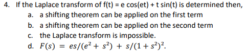 4. If the Laplace transform of f(t) = e cos(et) + t sin(t) is determined then,
a. a shifting theorem can be applied on the first term
b. a shifting theorem can be applied on the second term
c. the Laplace transform is impossible.
d. F(s) = es/(e²+ s²) + s/(1+s²)².