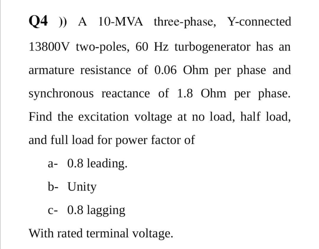 Q4 )) A 10-MVA three-phase, Y-connected
13800V two-poles, 60 Hz turbogenerator has an
armature resistance of 0.06 Ohm per phase and
synchronous reactance of 1.8 Ohm per phase.
Find the excitation voltage at no load, half load,
and full load for power factor of
a- 0.8 leading.
b- Unity
c- 0.8 lagging
With rated terminal voltage.
