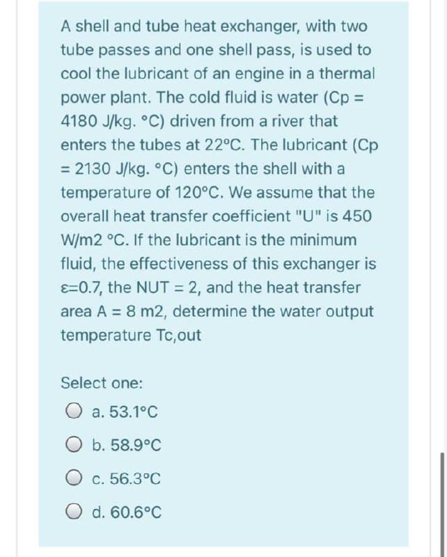 A shell and tube heat exchanger, with two
tube passes and one shell pass, is used to
cool the lubricant of an engine in a thermal
power plant. The cold fluid is water (Cp =
4180 J/kg. °C) driven from a river that
enters the tubes at 22°C. The lubricant (Cp
= 2130 J/kg. °C) enters the shell with a
temperature of 120°C. We assume that the
overall heat transfer coefficient "U" is 450
W/m2 °C. If the lubricant is the minimum
fluid, the effectiveness of this exchanger is
E=0.7, the NUT = 2, and the heat transfer
area A = 8 m2, determine the water output
temperature Tc,out
Select one:
O a. 53.1°C
O b. 58.9°C
O c. 56.3°C
O d. 60.6°C
