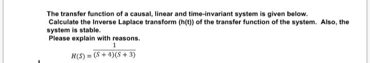 The transfer function of a causal, linear and time-invariant system is given below.
Calculate the Inverse Laplace transform (h(t)) of the transfer function of the system. Also, the
system is stable.
Please explain with reasons.
1
H(S) = (S + 4)(S + 3)
