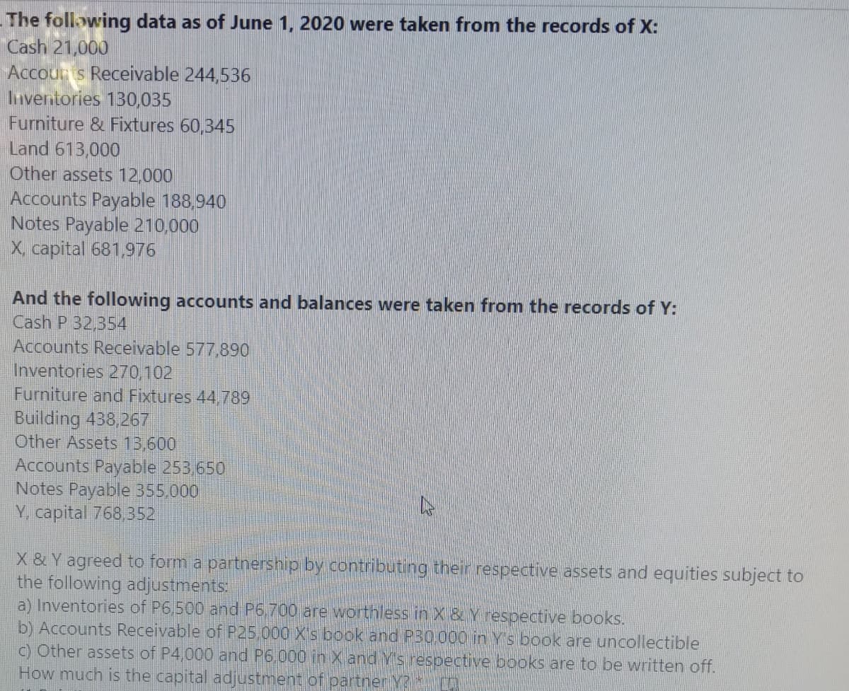- The following data as of June 1, 2020 were taken from the records of X:
Cash 21,000
Accouns Receivable 244,536
Inverntories 130,035
Furniture & Fixtures 60,345
Land 613,000
Other assets 12,000
Accounts Payable 188,940
Notes Payable 210,000
X capital 681,976
And the following accounts and balances were taken from the records of Y:
Cash P 32,354
Accounts Receivable 577,890
Inventories 270,102
Furniture and Fixtures 44,789
Building 438,267
Other Assets 13,600
Accounts Payable 253,650
Notes Payable 355,000
Y, capital 768,352
X & Y agreed to form a partnership by contributing their respective assets and equities subject to
the following adjustments:
a) Inventories of P6,500 and P6,700 are worthless inX& Y respective books.
b) Accounts Receivable of P25 000 X's book and P30.000 in Ys book are uncollectible
c) Other assets of P4,000 and P6,000 in X and Ys resbective books are to be written off.
How much is the capital adjustment of partner Y?

