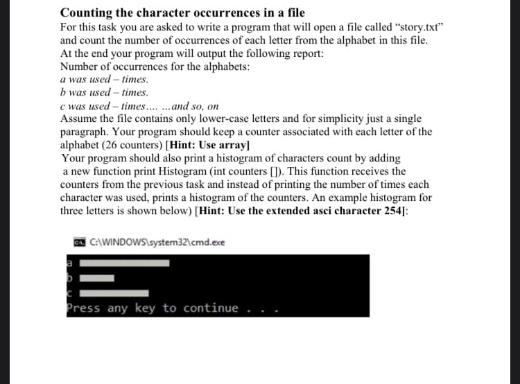 Counting the character occurrences in a file
For this task you are asked to write a program that will open a file called “story.txt"
and count the number of occurrences of each letter from the alphabet in this file.
At the end your program will output the following report:
Number of occurrences for the alphabets:
a was used – times.
b was used – times.
c was used – times .and so, on
Assume the file contains only lower-case letters and for simplicity just a single
paragraph. Your program should keep a counter associated with each letter of the
alphabet (26 counters) [Hint: Use array]
Your program should also print a histogram of characters count by adding
a new function print Histogram (int counters []). This function receives the
counters from the previous task and instead of printing the number of times each
character was used, prints a histogram of the counters. An example histogram for
three letters is shown below) [Hint: Use the extended asci character 254]:
| C:\WINDOWS\system32\cmd.exe
Press any key to continue
