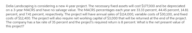 Delia Landscaping is considering a new 4-year project. The necessary fixed assets will cost $177,000 and be depreciated
on a 3-year MACRS and have no salvage value. The MACRS percentages each year are 33.33 percent, 44.45 percent, 14.81
percent, and 7.41 percent, respectively. The project will have annual sales of $114,000, variable costs of $30,100, and fixed
costs of $12,400. The project will also require net working capital of $3,000 that will be returned at the end of the project.
The company has a tax rate of 35 percent and the project's required return is 8 percent. What is the net present value of
this project?