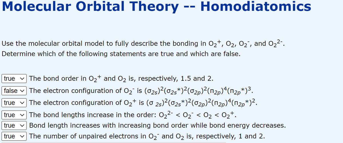 Molecular Orbital Theory -- Homodiatomics
Use the molecular orbital model to fully describe the bonding in O₂+, 0₂, O₂¯, and O₂²-.
Determine which of the following statements are true and which are false.
true The bond order in O₂+ and O₂ is, respectively, 1.5 and 2.
false ✓ The electron configuration of O₂¯ is (02s)²(02s*)²(02p)²(12p)4(12p*)³.
true ✓ The electron configuration of O₂+ is (0 2s)²(02s*)²(02µ)²(¹2p)4(¹₂µ*)².
The bond lengths increase in the order: 0₂²- < 0₂¯ < O₂ < 0₂+.
true
true Bond length increases with increasing bond order while bond energy decreases.
true ✓ The number of unpaired electrons in O₂¯ and O₂ is, respectively, 1 and 2.