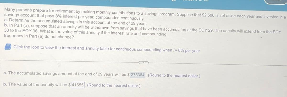 Many persons prepare for retirement by making monthly contributions to a savings program. Suppose that $2,500 is set aside each year and invested in a
savings account that pays 8% interest per year, compounded continuously.
a. Determine the accumulated savings in this account at the end of 29 years.
b. In Part (a), suppose that an annuity will be withdrawn from savings that have been accumulated at the EOY 29. The annuity will extend from the EOY
30 to the EOY 36. What is the value of this annuity if the interest rate and compounding
frequency in Part (a) do not change?
Click the icon to view the interest and annuity table for continuous compounding when i=8% per year.
a. The accumulated savings amount at the end of 29 years will be $275384. (Round to the nearest dollar.)
b. The value of the annuity will be $41655. (Round to the nearest dollar.)