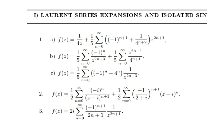 I) LAURENT SERIES EXPANSIONS AND ISOLATED SIN
1
1. a) f(z) =
4z
1
1
C((-1)"+1 + )n+1,
4n+2
n=0
1
b) f(z) =
(-1)"
22n-1
1
22n+3
n=0
4n+1
n=0
1
c) f(2) =E(-1)" – 4")-
22n+3°
n=0
(-i)"
1
n+1
2.
f(2) =
+
(z – i)n+1
n=0
(-1)n+1 1
3.
f(2) = 2i
2n +1 z2n+1 °
n=0
