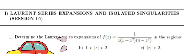 I) LAURENT SERIES EXPANSIONS AND ISOLATED SINGULARITIES
(SESSION 10)
1. Determine the Laurentgies expansions of f(z) =
in the regions:
z(1+2²)(4 – 2²)
c) |z| > 2.
b) 1< |z| < 2,
