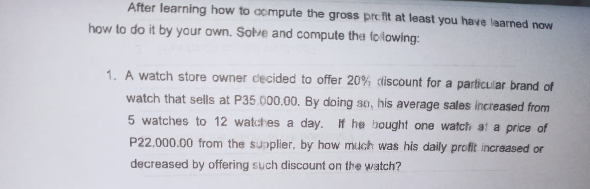 After learning how to aompute the gross profit at least you have laarned now
how to do it by your own. Solve and compute tha foltowing:
1. A watch store owner cecided to offer 20% discount for a particular brand of
watch that sells at P35.000.00. By doing so, his average sales increased from
5 watches to 12 watches a day. If he bought one watch at a price of
P22,000.00 from the supplier, by how much was his daily profit increased or
decreased by offering such discount on the watch?
