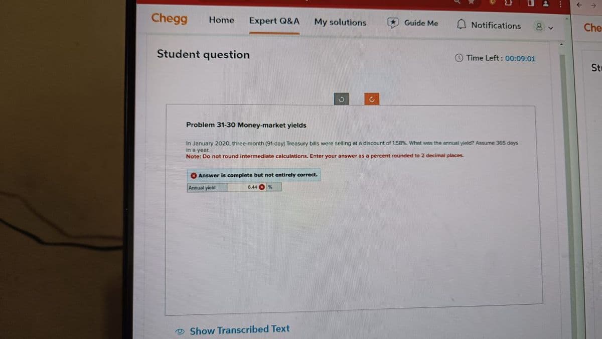 Chegg Home Expert Q&A My solutions
Guide Me
Notifications 8
Che
Student question
Time Left: 00:09:01
St
Problem 31-30 Money-market yields
In January 2020, three-month (91-day) Treasury bills were selling at a discount of 1.58%. What was the annual yield? Assume 365 days
in a year.
Note: Do not round intermediate calculations. Enter your answer as a percent rounded to 2 decimal places.
Answer is complete but not entirely correct.
Annual yield
6.44
%
Show Transcribed Text