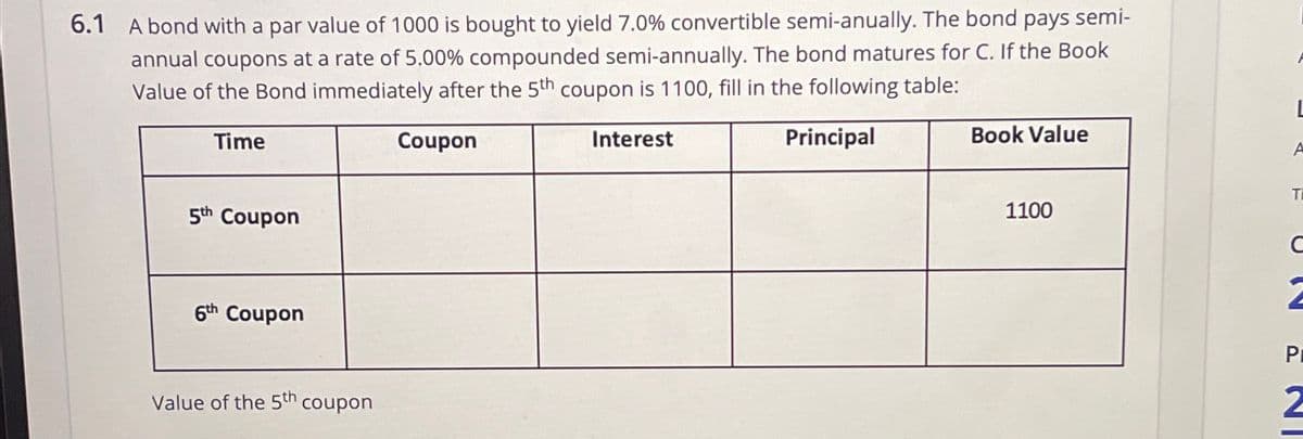 6.1 A bond with a par value of 1000 is bought to yield 7.0% convertible semi-anually. The bond pays semi-
annual coupons at a rate of 5.00% compounded semi-annually. The bond matures for C. If the Book
Value of the Bond immediately after the 5th coupon is 1100, fill in the following table:
Time
5th Coupon
6th Coupon
Value of the 5th coupon
Coupon
Interest
Principal
L
Book Value
A
T
1100
C
2
P
2