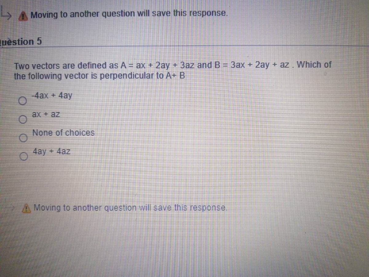 A Moving to another question will save this response.
uèstion 5
Two vectors are defined as A = ax + 2ay+ 3az and B
the following vector is perpendicular to A+ B
3ax + 2ay + az. Which of
-4ax + 4ay
ax + az
None of choices
4ay + 4az
A Moving to another question will save this response.
