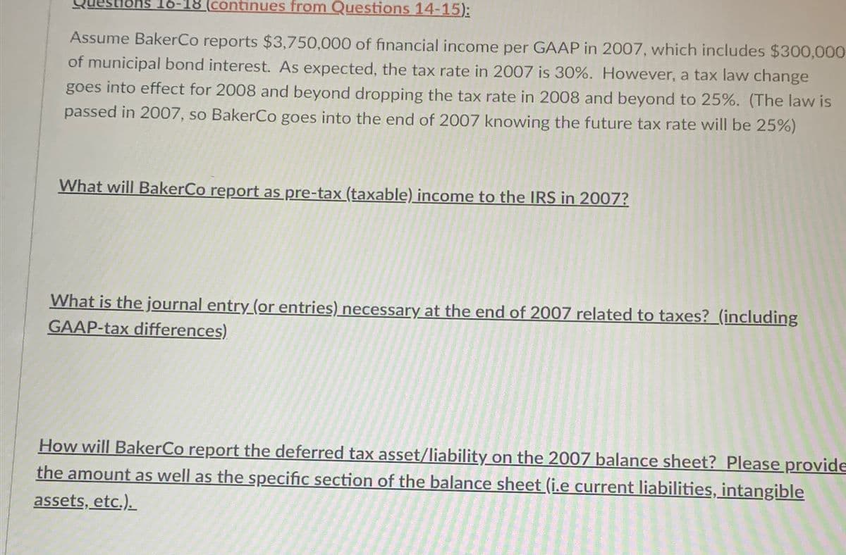 estions 16-18 (continues from Questions 14-15):
Assume BakerCo reports $3,750,000 of financial income per GAAP in 2007, which includes $300,000
of municipal bond interest. As expected, the tax rate in 2007 is 30%. However, a tax law change
goes into effect for 2008 and beyond dropping the tax rate in 2008 and beyond to 25%. (The law is
passed in 2007, so BakerCo goes into the end of 2007 knowing the future tax rate will be 25%)
What will BakerCo report as pre-tax (taxable) income to the IRS in 2007?
What is the journal entry (or entries) necessary at the end of 2007 related to taxes? (including
GAAP-tax differences)
How will BakerCo report the deferred tax asset/liability on the 2007 balance sheet? Please provide
the amount as well as the specific section of the balance sheet (i.e current liabilities, intangible
assets, etc.).
