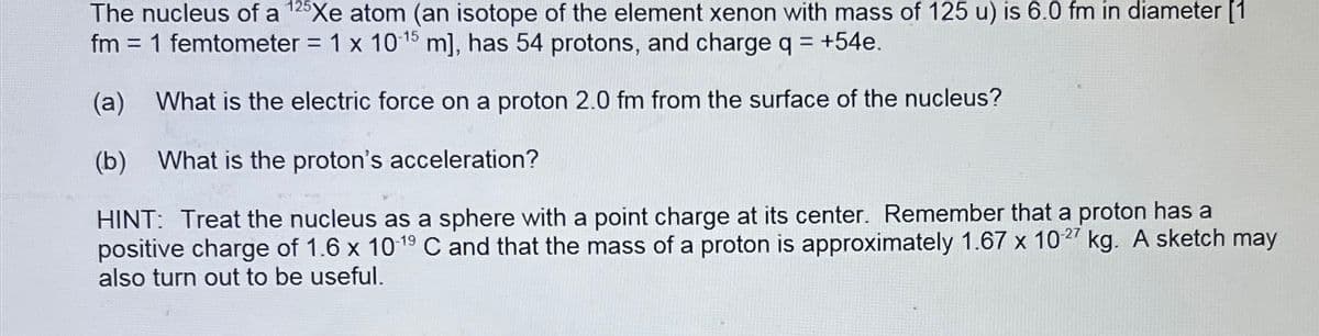 The nucleus of a 125Xe atom (an isotope of the element xenon with mass of 125 u) is 6.0 fm in diameter [1
fm = 1 femtometer = 1 x 10-15 m], has 54 protons, and charge q = +54e.
(a) What is the electric force on a proton 2.0 fm from the surface of the nucleus?
(b) What is the proton's acceleration?
HINT: Treat the nucleus as a sphere with a point charge at its center. Remember that a proton has a
positive charge of 1.6 x 10-19 C and that the mass of a proton is approximately 1.67 x 10.27 kg. A sketch may
also turn out to be useful.