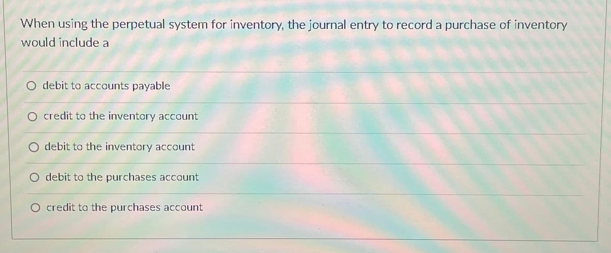 When using the perpetual system for inventory, the journal entry to record a purchase of inventory
would include a
O debit to accounts payable
credit to the inventory account
debit to the inventory account
○ debit to the purchases account
O credit to the purchases account