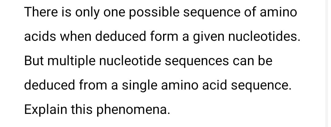 There is only one possible sequence of amino
acids when deduced form a given nucleotides.
But multiple nucleotide sequences can be
deduced from a single amino acid sequence.
Explain this phenomena.

