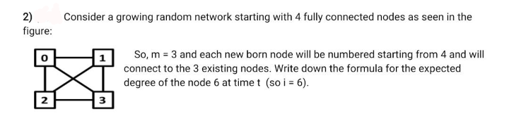 2)
figure:
Consider a growing random network starting with 4 fully connected nodes as seen in the
X
2
3
So, m = 3 and each new born node will be numbered starting from 4 and will
connect to the 3 existing nodes. Write down the formula for the expected
degree of the node 6 at time t (so i = 6).