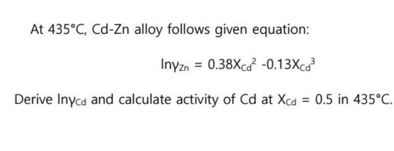 At 435°C, Cd-Zn alloy follows given equation:
Inyzn = 0.38Xcd² -0.13Xcd³
Derive Inyca and calculate activity of Cd at Xcd = 0.5 in 435°C.
