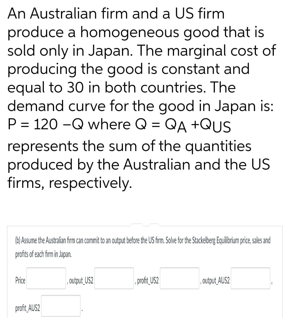 An Australian firm and a US firm
produce a homogeneous good that is
sold only in Japan. The marginal cost of
producing the good is constant and
equal to 30 in both countries. The
demand curve for the good in Japan is:
P = 120-Q where Q = QA +QUS
represents the sum of the quantities.
produced by the Australian and the US
firms, respectively.
(b) Assume the Australian firm can commit to an output before the US firm. Solve for the Stackelberg Equilibrium price, sales and
profits of each firm in Japan.
Price
profit AUS2
,output_US2
profit_US2
output_AUS2